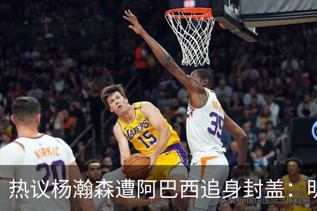 热议杨瀚森遭阿巴西追身封盖：明显犯规未判，郭艾伦呼吁更强硬突破